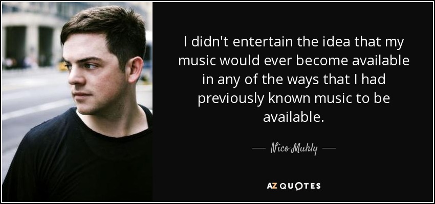 I didn't entertain the idea that my music would ever become available in any of the ways that I had previously known music to be available. - Nico Muhly