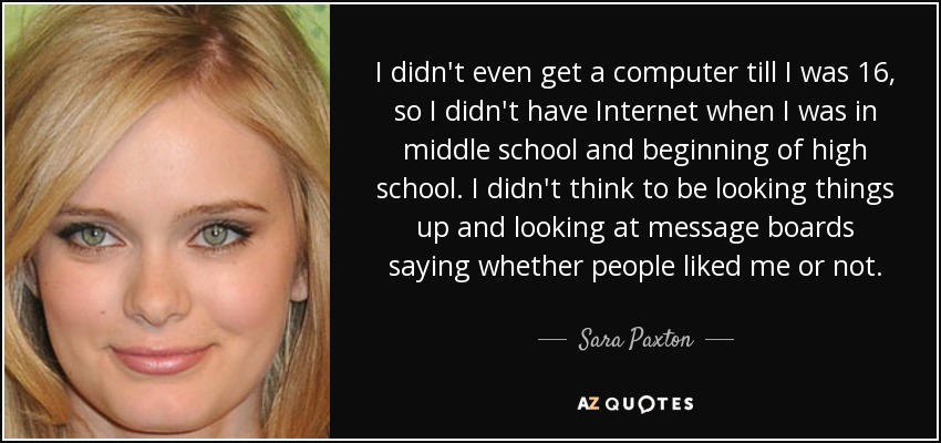 I didn't even get a computer till I was 16, so I didn't have Internet when I was in middle school and beginning of high school. I didn't think to be looking things up and looking at message boards saying whether people liked me or not. - Sara Paxton
