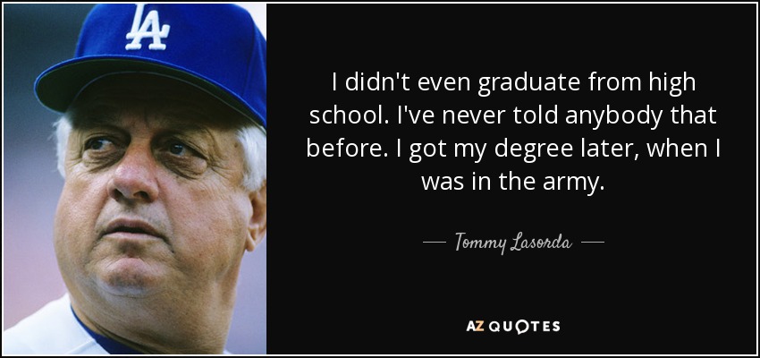 I didn't even graduate from high school. I've never told anybody that before. I got my degree later, when I was in the army. - Tommy Lasorda