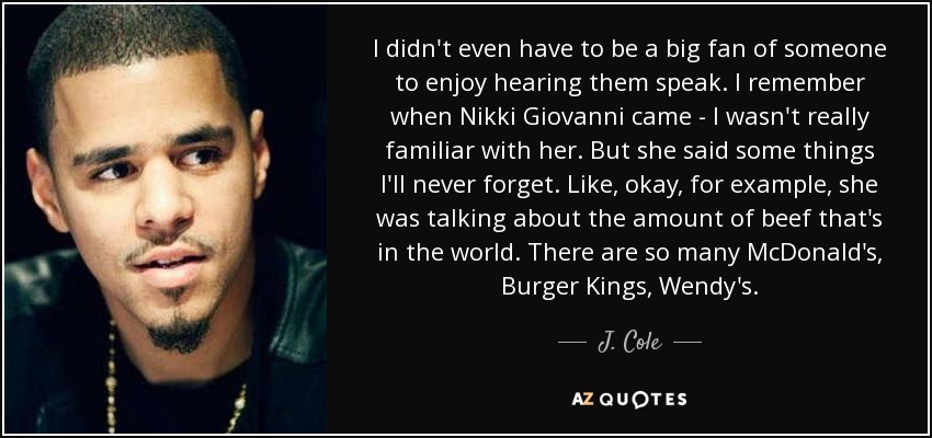 I didn't even have to be a big fan of someone to enjoy hearing them speak. I remember when Nikki Giovanni came - I wasn't really familiar with her. But she said some things I'll never forget. Like, okay, for example, she was talking about the amount of beef that's in the world. There are so many McDonald's, Burger Kings, Wendy's. - J. Cole