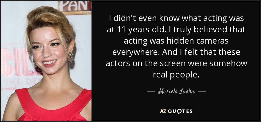I didn't even know what acting was at 11 years old. I truly believed that acting was hidden cameras everywhere. And I felt that these actors on the screen were somehow real people. - Masiela Lusha