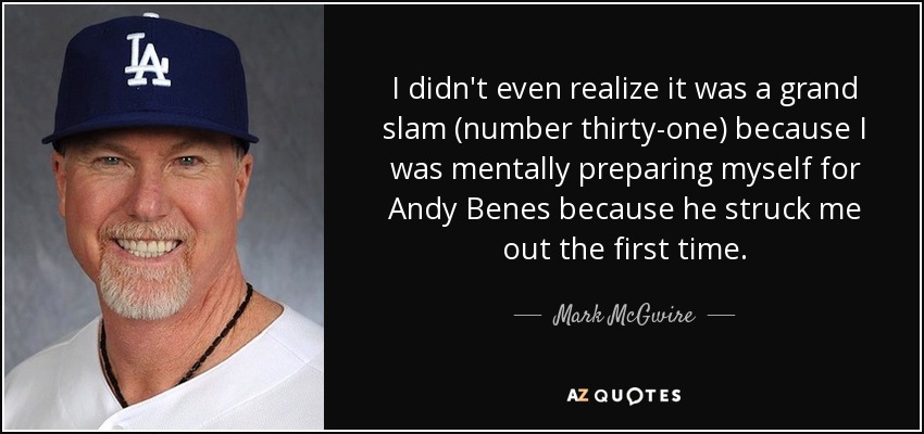 I didn't even realize it was a grand slam (number thirty-one) because I was mentally preparing myself for Andy Benes because he struck me out the first time. - Mark McGwire