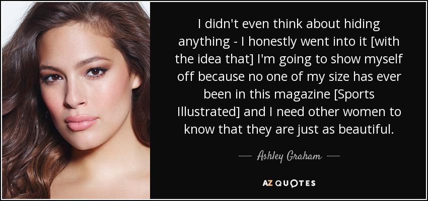 I didn't even think about hiding anything - I honestly went into it [with the idea that] I'm going to show myself off because no one of my size has ever been in this magazine [Sports Illustrated] and I need other women to know that they are just as beautiful. - Ashley Graham