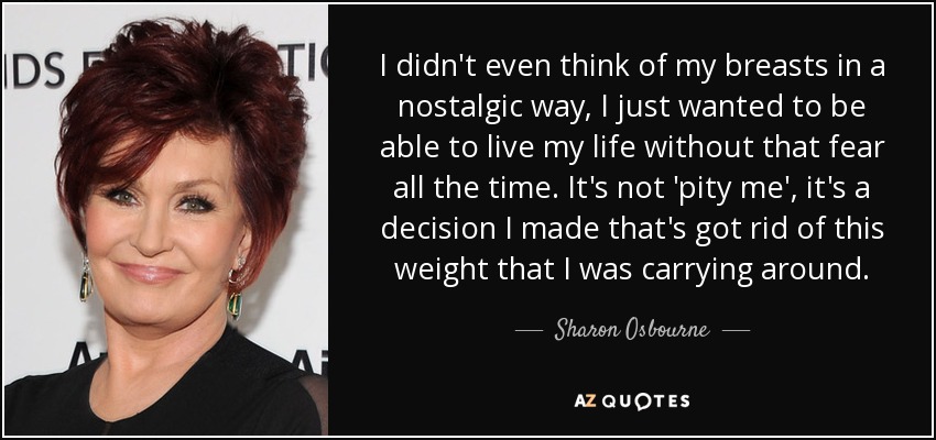 I didn't even think of my breasts in a nostalgic way, I just wanted to be able to live my life without that fear all the time. It's not 'pity me', it's a decision I made that's got rid of this weight that I was carrying around. - Sharon Osbourne