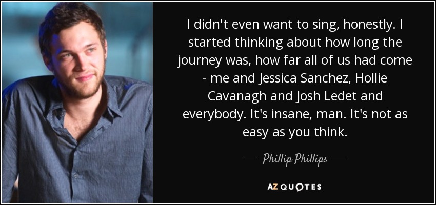 I didn't even want to sing, honestly. I started thinking about how long the journey was, how far all of us had come - me and Jessica Sanchez, Hollie Cavanagh and Josh Ledet and everybody. It's insane, man. It's not as easy as you think. - Phillip Phillips