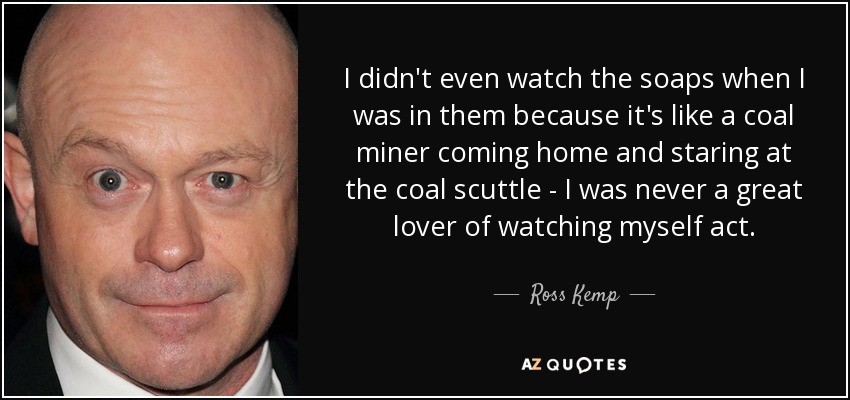I didn't even watch the soaps when I was in them because it's like a coal miner coming home and staring at the coal scuttle - I was never a great lover of watching myself act. - Ross Kemp