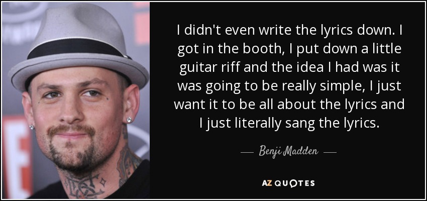 I didn't even write the lyrics down. I got in the booth, I put down a little guitar riff and the idea I had was it was going to be really simple, I just want it to be all about the lyrics and I just literally sang the lyrics. - Benji Madden