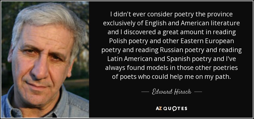 I didn't ever consider poetry the province exclusively of English and American literature and I discovered a great amount in reading Polish poetry and other Eastern European poetry and reading Russian poetry and reading Latin American and Spanish poetry and I've always found models in those other poetries of poets who could help me on my path. - Edward Hirsch