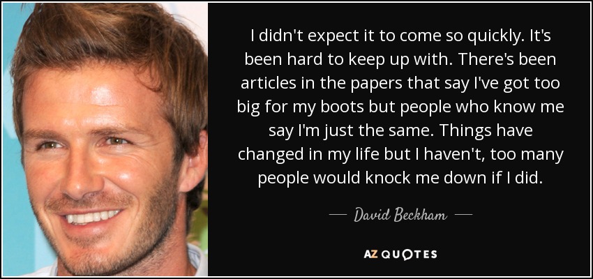 I didn't expect it to come so quickly. It's been hard to keep up with. There's been articles in the papers that say I've got too big for my boots but people who know me say I'm just the same. Things have changed in my life but I haven't, too many people would knock me down if I did. - David Beckham