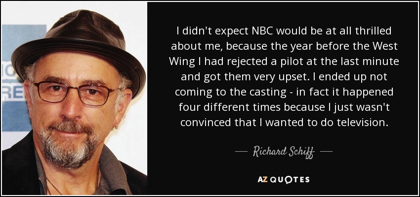 I didn't expect NBC would be at all thrilled about me, because the year before the West Wing I had rejected a pilot at the last minute and got them very upset. I ended up not coming to the casting - in fact it happened four different times because I just wasn't convinced that I wanted to do television. - Richard Schiff