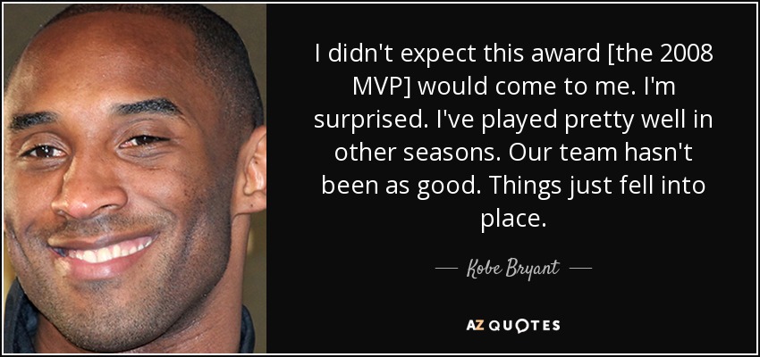 I didn't expect this award [the 2008 MVP] would come to me. I'm surprised. I've played pretty well in other seasons. Our team hasn't been as good. Things just fell into place. - Kobe Bryant