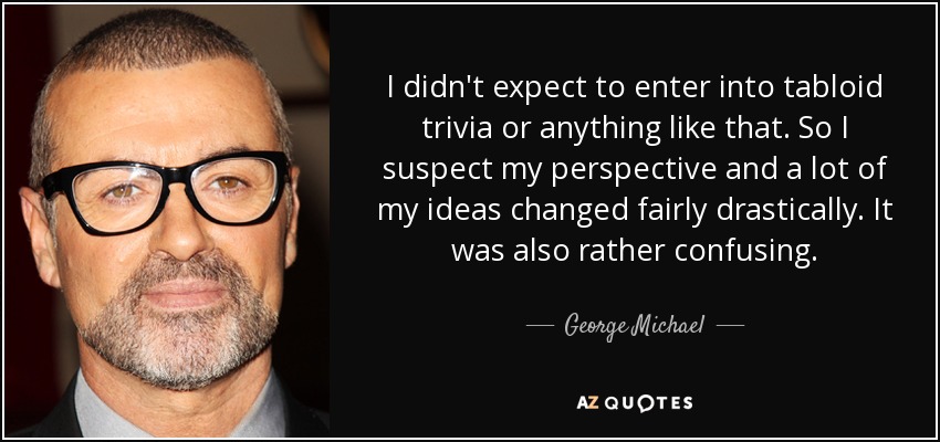 I didn't expect to enter into tabloid trivia or anything like that. So I suspect my perspective and a lot of my ideas changed fairly drastically. It was also rather confusing. - George Michael