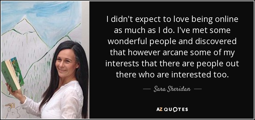I didn't expect to love being online as much as I do. I've met some wonderful people and discovered that however arcane some of my interests that there are people out there who are interested too. - Sara Sheridan