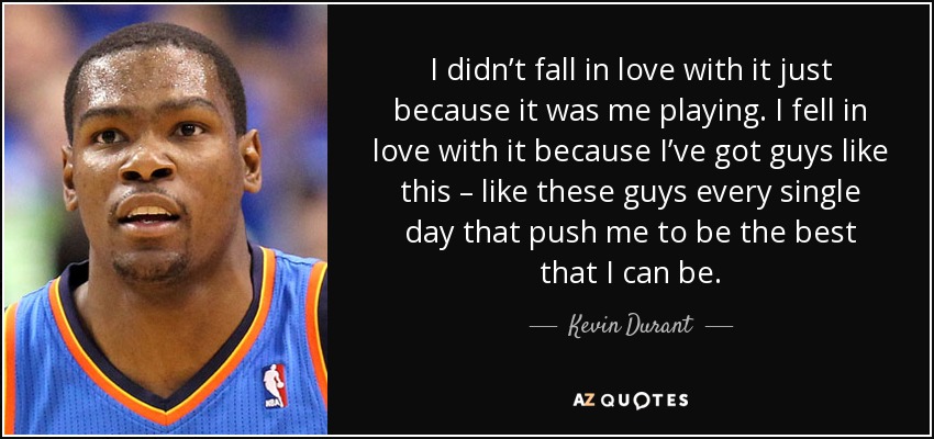 I didn’t fall in love with it just because it was me playing. I fell in love with it because I’ve got guys like this – like these guys every single day that push me to be the best that I can be. - Kevin Durant