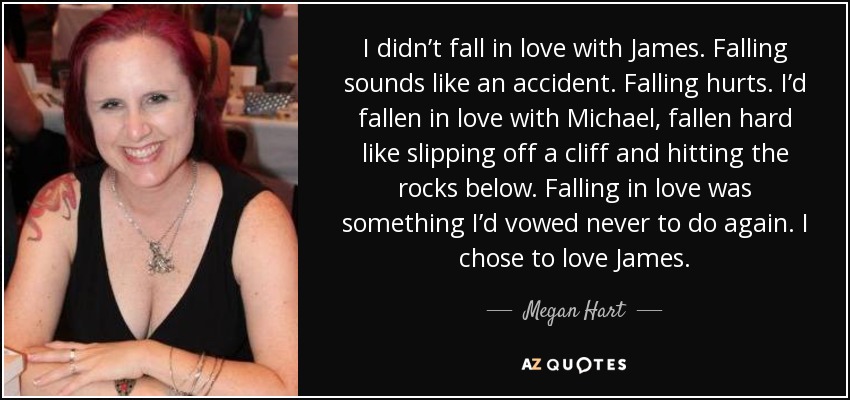 I didn’t fall in love with James. Falling sounds like an accident. Falling hurts. I’d fallen in love with Michael, fallen hard like slipping off a cliff and hitting the rocks below. Falling in love was something I’d vowed never to do again. I chose to love James. - Megan Hart