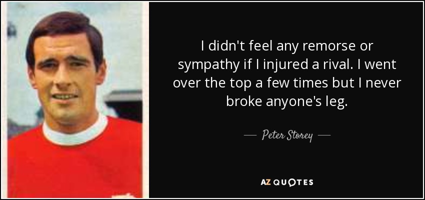I didn't feel any remorse or sympathy if I injured a rival. I went over the top a few times but I never broke anyone's leg. - Peter Storey