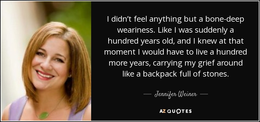 I didn’t feel anything but a bone-deep weariness. Like I was suddenly a hundred years old, and I knew at that moment I would have to live a hundred more years, carrying my grief around like a backpack full of stones. - Jennifer Weiner