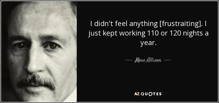 I didn't feel anything [frustraiting]. I just kept working 110 or 120 nights a year. - Mose Allison