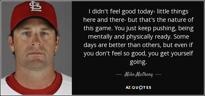 I didn't feel good today- little things here and there- but that's the nature of this game. You just keep pushing, being mentally and physically ready. Some days are better than others, but even if you don't feel so good, you get yourself going. - Mike Matheny