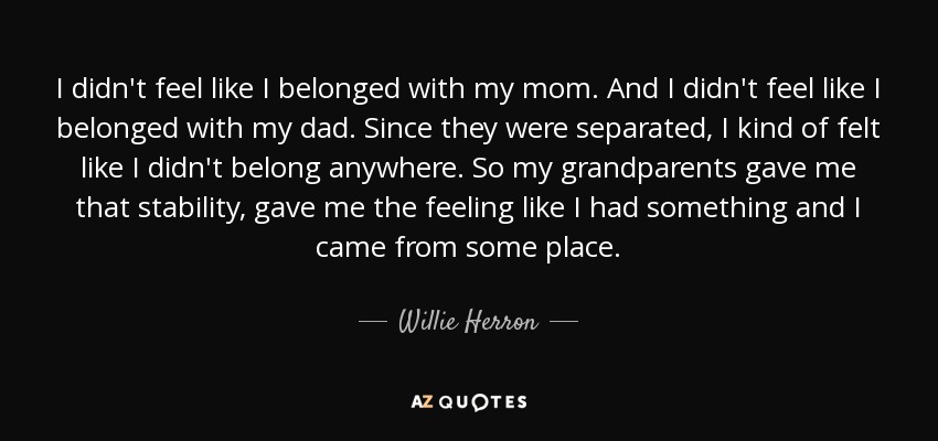 I didn't feel like I belonged with my mom. And I didn't feel like I belonged with my dad. Since they were separated, I kind of felt like I didn't belong anywhere. So my grandparents gave me that stability, gave me the feeling like I had something and I came from some place. - Willie Herron