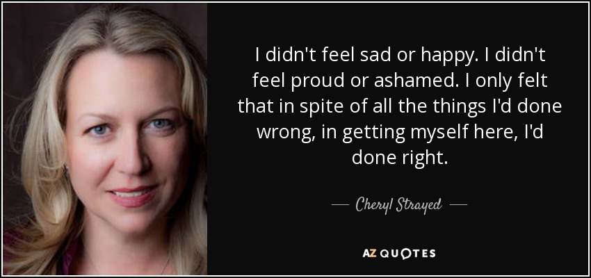 I didn't feel sad or happy. I didn't feel proud or ashamed. I only felt that in spite of all the things I'd done wrong, in getting myself here, I'd done right. - Cheryl Strayed