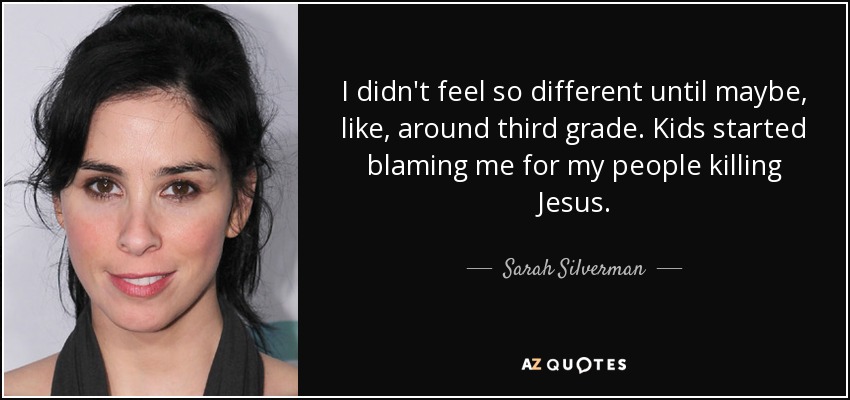 I didn't feel so different until maybe, like, around third grade. Kids started blaming me for my people killing Jesus. - Sarah Silverman