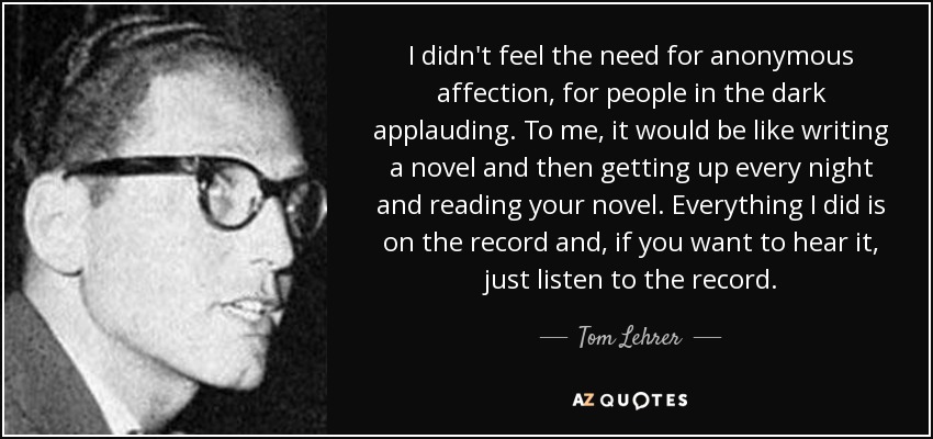 I didn't feel the need for anonymous affection, for people in the dark applauding. To me, it would be like writing a novel and then getting up every night and reading your novel. Everything I did is on the record and, if you want to hear it, just listen to the record. - Tom Lehrer