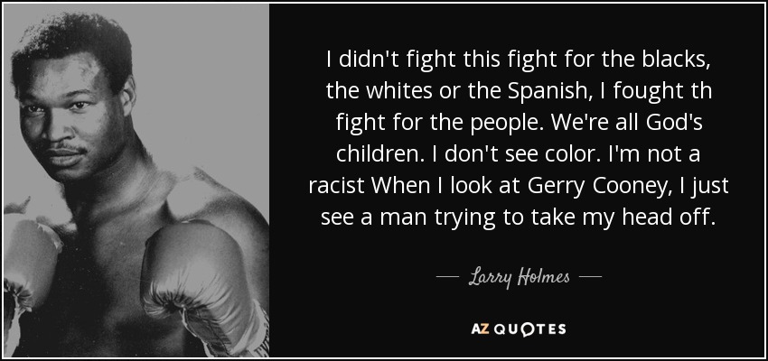 I didn't fight this fight for the blacks, the whites or the Spanish, I fought th fight for the people. We're all God's children. I don't see color. I'm not a racist When I look at Gerry Cooney, I just see a man trying to take my head off. - Larry Holmes