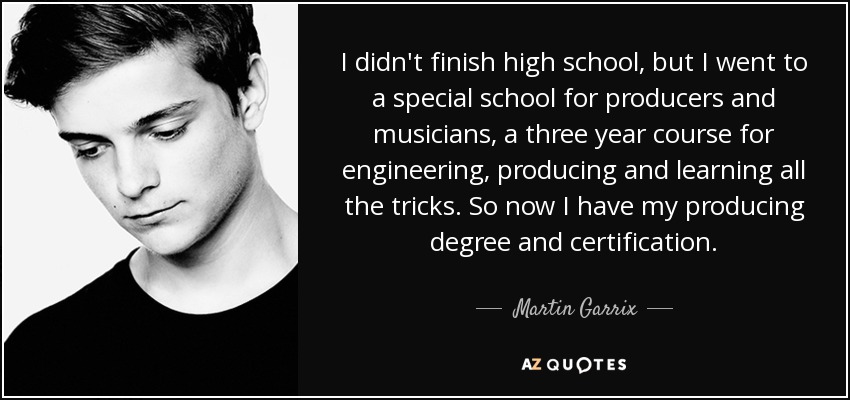 I didn't finish high school, but I went to a special school for producers and musicians, a three year course for engineering, producing and learning all the tricks. So now I have my producing degree and certification. - Martin Garrix