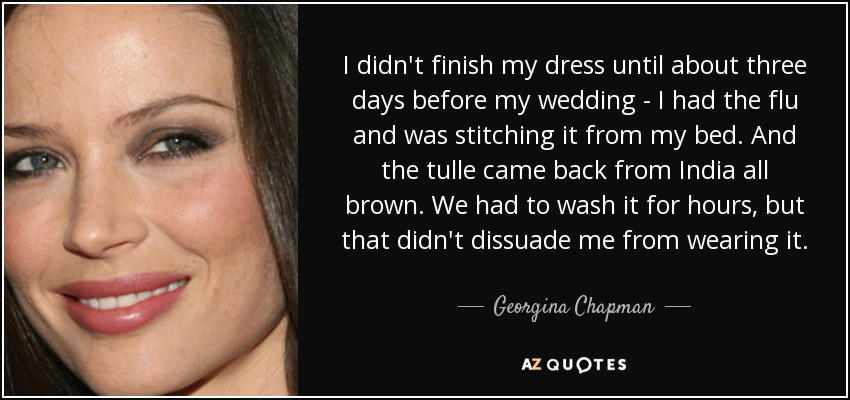 I didn't finish my dress until about three days before my wedding - I had the flu and was stitching it from my bed. And the tulle came back from India all brown. We had to wash it for hours, but that didn't dissuade me from wearing it. - Georgina Chapman