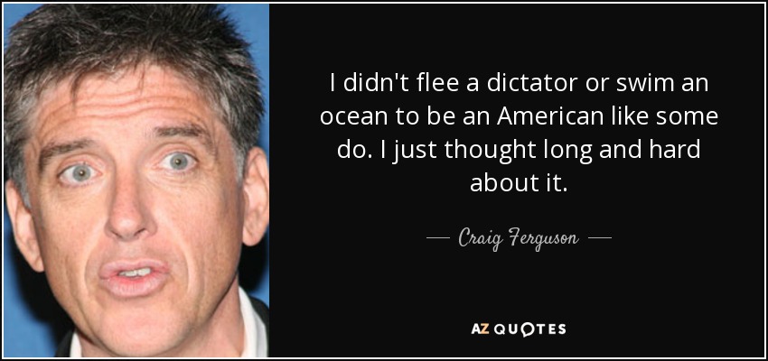 I didn't flee a dictator or swim an ocean to be an American like some do. I just thought long and hard about it. - Craig Ferguson