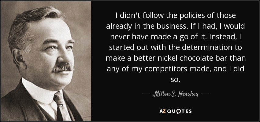 I didn't follow the policies of those already in the business. If I had, I would never have made a go of it. Instead, I started out with the determination to make a better nickel chocolate bar than any of my competitors made, and I did so. - Milton S. Hershey