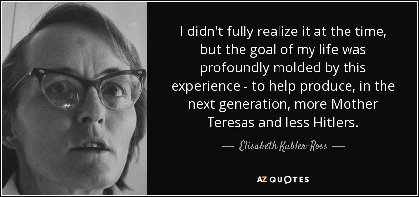 I didn't fully realize it at the time, but the goal of my life was profoundly molded by this experience - to help produce, in the next generation, more Mother Teresas and less Hitlers. - Elisabeth Kubler-Ross