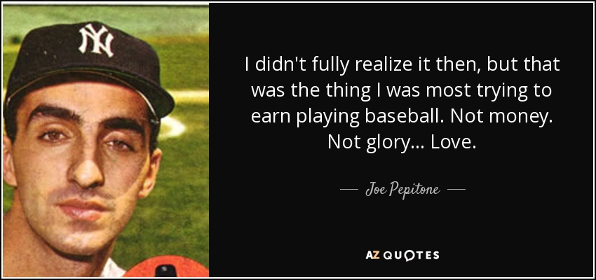 I didn't fully realize it then, but that was the thing I was most trying to earn playing baseball. Not money. Not glory... Love. - Joe Pepitone