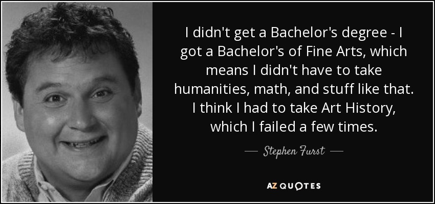 I didn't get a Bachelor's degree - I got a Bachelor's of Fine Arts, which means I didn't have to take humanities, math, and stuff like that. I think I had to take Art History, which I failed a few times. - Stephen Furst