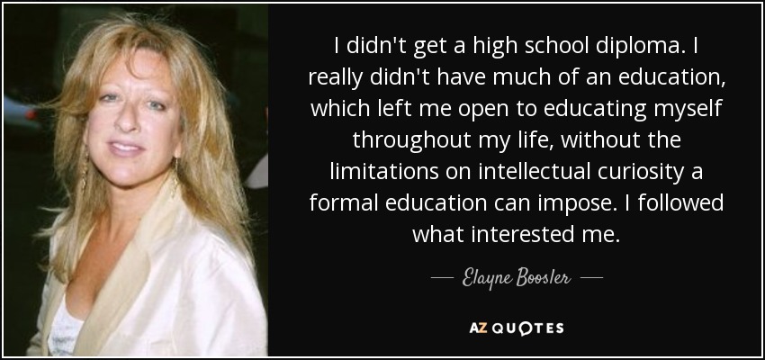 I didn't get a high school diploma. I really didn't have much of an education, which left me open to educating myself throughout my life, without the limitations on intellectual curiosity a formal education can impose. I followed what interested me. - Elayne Boosler