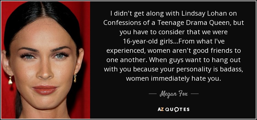 I didn't get along with Lindsay Lohan on Confessions of a Teenage Drama Queen, but you have to consider that we were 16-year-old girls...From what I've experienced, women aren't good friends to one another. When guys want to hang out with you because your personality is badass, women immediately hate you. - Megan Fox