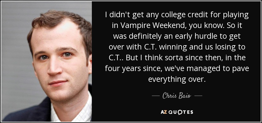 I didn't get any college credit for playing in Vampire Weekend, you know. So it was definitely an early hurdle to get over with C.T. winning and us losing to C.T.. But I think sorta since then, in the four years since, we've managed to pave everything over. - Chris Baio