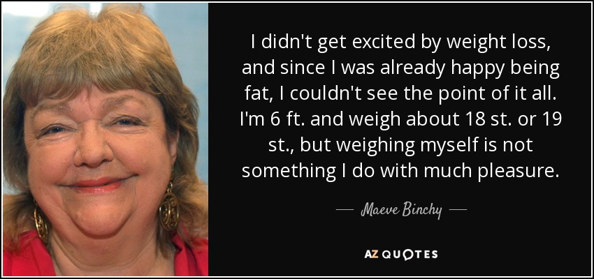 I didn't get excited by weight loss, and since I was already happy being fat, I couldn't see the point of it all. I'm 6 ft. and weigh about 18 st. or 19 st., but weighing myself is not something I do with much pleasure. - Maeve Binchy
