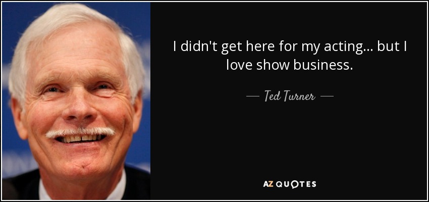 I didn't get here for my acting... but I love show business. - Ted Turner