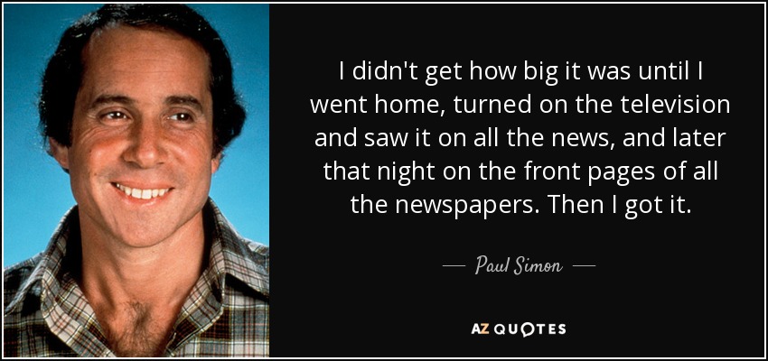 I didn't get how big it was until I went home, turned on the television and saw it on all the news, and later that night on the front pages of all the newspapers. Then I got it. - Paul Simon