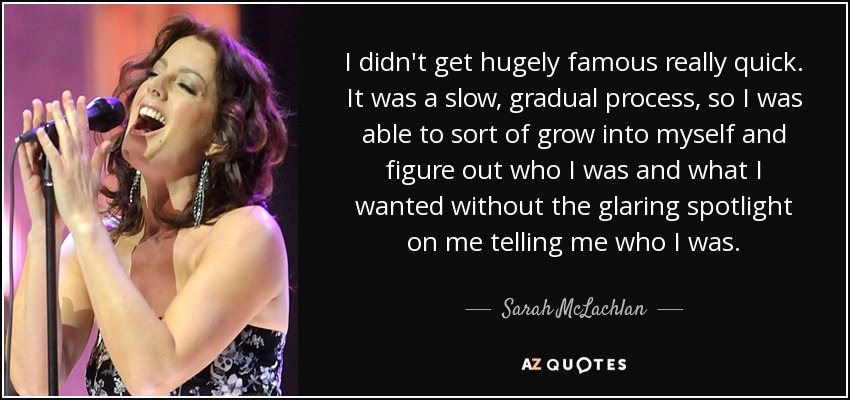 I didn't get hugely famous really quick. It was a slow, gradual process, so I was able to sort of grow into myself and figure out who I was and what I wanted without the glaring spotlight on me telling me who I was. - Sarah McLachlan