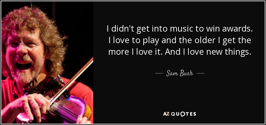 I didn't get into music to win awards. I love to play and the older I get the more I love it. And I love new things. - Sam Bush