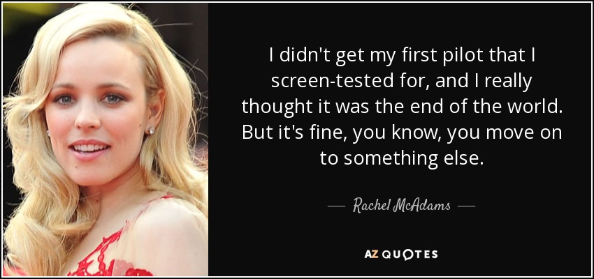 I didn't get my first pilot that I screen-tested for, and I really thought it was the end of the world. But it's fine, you know, you move on to something else. - Rachel McAdams