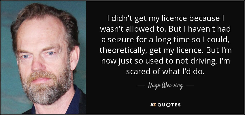 I didn't get my licence because I wasn't allowed to. But I haven't had a seizure for a long time so I could, theoretically, get my licence. But I'm now just so used to not driving, I'm scared of what I'd do. - Hugo Weaving