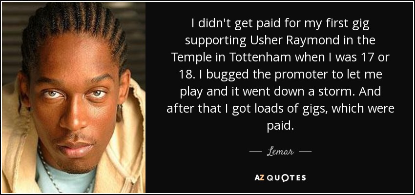 I didn't get paid for my first gig supporting Usher Raymond in the Temple in Tottenham when I was 17 or 18. I bugged the promoter to let me play and it went down a storm. And after that I got loads of gigs, which were paid. - Lemar
