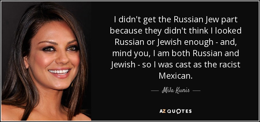 I didn't get the Russian Jew part because they didn't think I looked Russian or Jewish enough - and, mind you, I am both Russian and Jewish - so I was cast as the racist Mexican. - Mila Kunis