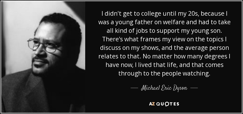 I didn't get to college until my 20s, because I was a young father on welfare and had to take all kind of jobs to support my young son. There's what frames my view on the topics I discuss on my shows, and the average person relates to that. No matter how many degrees I have now, I lived that life, and that comes through to the people watching. - Michael Eric Dyson