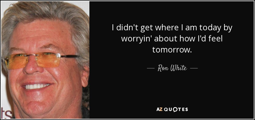 I didn't get where I am today by worryin' about how I'd feel tomorrow. - Ron White