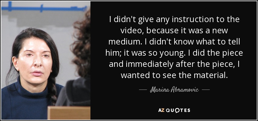 I didn't give any instruction to the video, because it was a new medium. I didn't know what to tell him; it was so young. I did the piece and immediately after the piece, I wanted to see the material. - Marina Abramovic